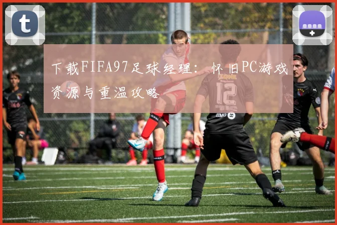 下载FIFA97足球经理:怀旧PC游戏资源与重温攻略