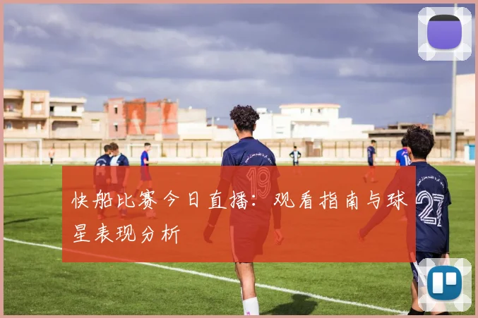 快船比赛今日直播:观看指南与球星表现分析