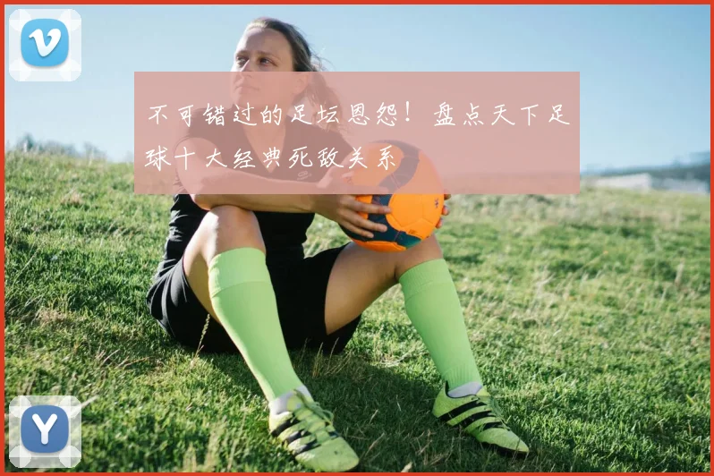不可错过的足坛恩怨！盘点天下足球十大经典死敌关系