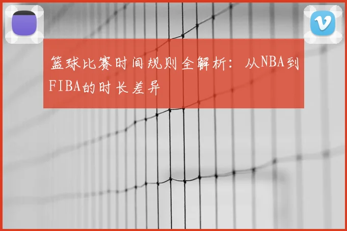 篮球比赛时间规则全解析:从NBA到FIBA的时长差异